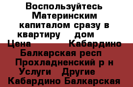 Воспользуйтесь Материнским капиталом сразу в квартиру... дом... › Цена ­ 1 000 - Кабардино-Балкарская респ., Прохладненский р-н Услуги » Другие   . Кабардино-Балкарская респ.